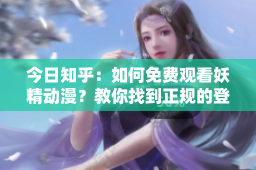今日知乎：如何免費(fèi)觀看妖精動漫？教你找到正規(guī)的登陸入口