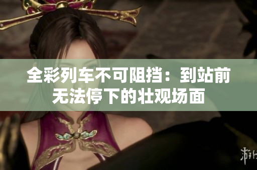 全彩列車(chē)不可阻擋：到站前無(wú)法停下的壯觀場(chǎng)面