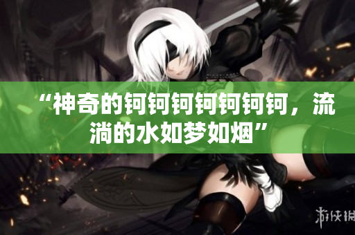 “神奇的鈳鈳鈳鈳鈳鈳鈳，流淌的水如夢如煙”