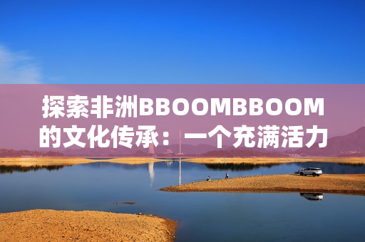 探索非洲BBOOMBBOOM的文化傳承：一個(gè)充滿(mǎn)活力和魅力的大陸