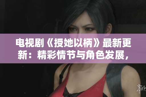 電視劇《授她以柄》最新更新：精彩情節(jié)與角色發(fā)展，網(wǎng)友熱議不斷