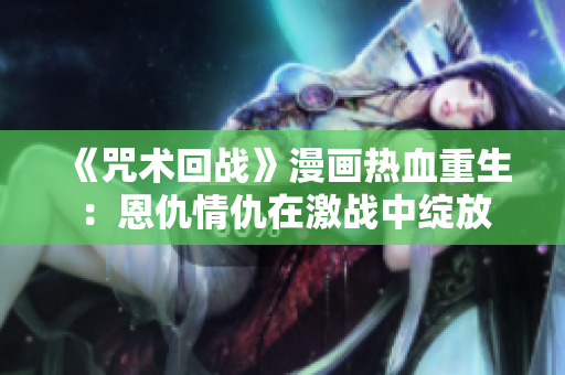 《咒術(shù)回戰(zhàn)》漫畫熱血重生：恩仇情仇在激戰(zhàn)中綻放