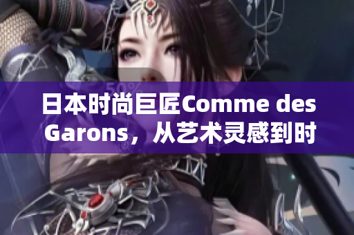 日本時(shí)尚巨匠Comme des Garons，從藝術(shù)靈感到時(shí)尚創(chuàng)新，開(kāi)啟新篇章