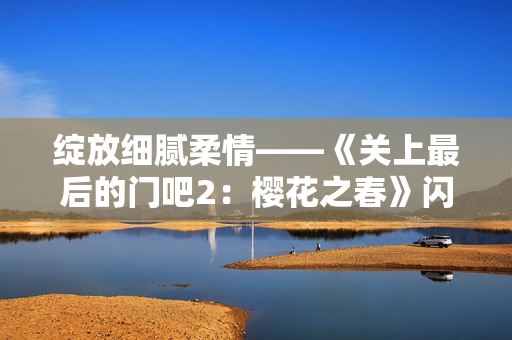 綻放細(xì)膩柔情——《關(guān)上最后的門吧2：櫻花之春》閃耀歸來(lái)