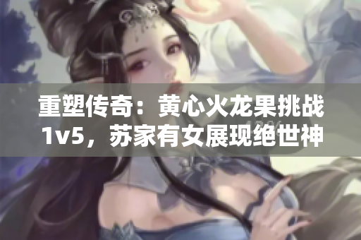 重塑傳奇：黃心火龍果挑戰(zhàn)1v5，蘇家有女展現(xiàn)絕世神功