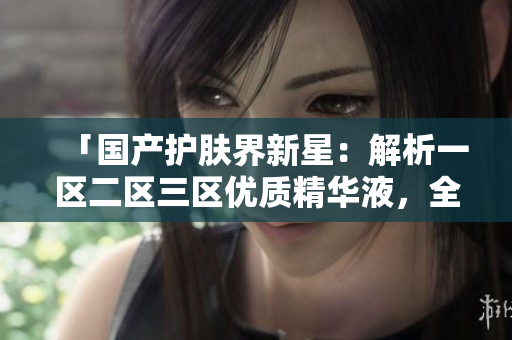 「國(guó)產(chǎn)護(hù)膚界新星：解析一區(qū)二區(qū)三區(qū)優(yōu)質(zhì)精華液，全面評(píng)估國(guó)產(chǎn)好物」