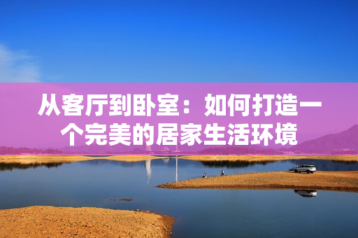 從客廳到臥室：如何打造一個完美的居家生活環(huán)境