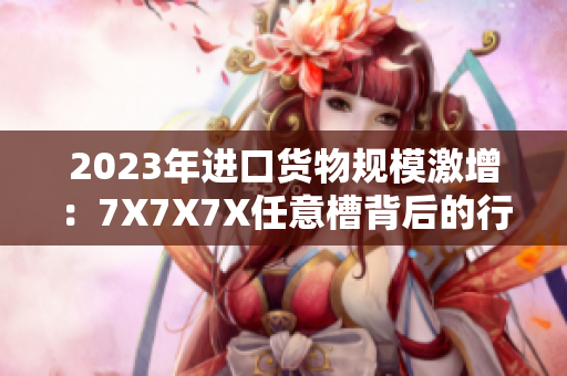 2023年進口貨物規(guī)模激增：7X7X7X任意槽背后的行業(yè)洞察