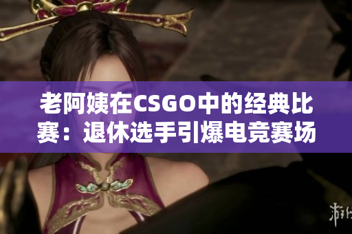 老阿姨在CSGO中的經(jīng)典比賽：退休選手引爆電競賽場