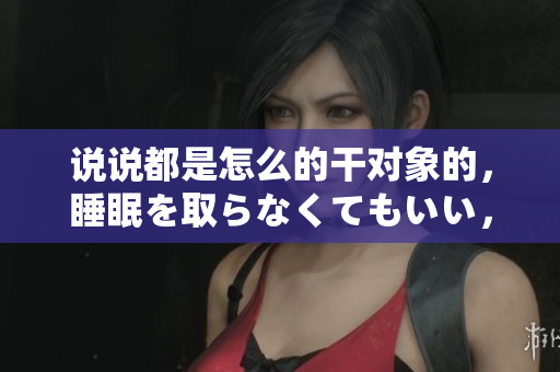 說(shuō)說(shuō)都是怎么的干對(duì)象的，睡眠を取らなくてもいい，睡覺(jué)抓著小雞一晚上會(huì)怎樣，睡過(guò)年紀(jì)最大的多少歲六十多，水潤(rùn)緊致銷(xiāo)魂低吟古代，水潤(rùn)緊致銷(xiāo)魂低吟959
