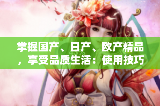 掌握國(guó)產(chǎn)、日產(chǎn)、歐產(chǎn)精品，享受品質(zhì)生活：使用技巧大揭秘
