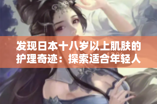發(fā)現(xiàn)日本十八歲以上肌膚的護(hù)理奇跡：探索適合年輕人的日本護(hù)膚產(chǎn)品