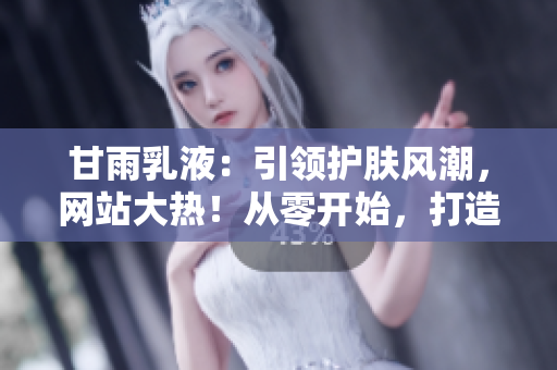 甘雨乳液：引領護膚風潮，網(wǎng)站大熱！從零開始，打造完美肌膚的秘密武器！