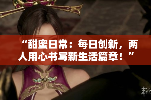 “甜蜜日常：每日創(chuàng)新，兩人用心書寫新生活篇章！”