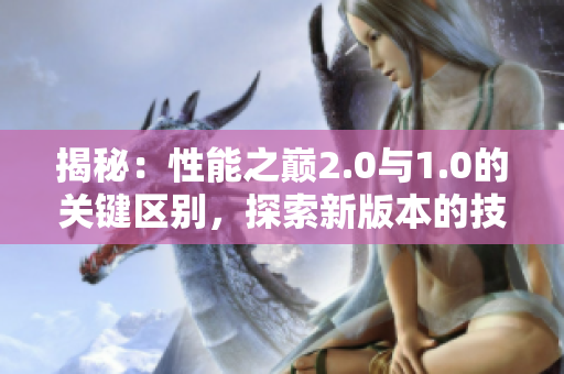 揭秘：性能之巔2.0與1.0的關(guān)鍵區(qū)別，探索新版本的技術(shù)進(jìn)步和創(chuàng)新