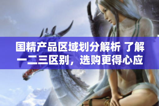 國精產(chǎn)品區(qū)域劃分解析 了解一二三區(qū)別，選購更得心應(yīng)手