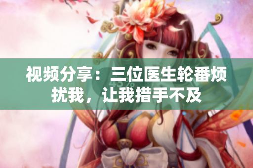 視頻分享：三位醫(yī)生輪番煩擾我，讓我措手不及