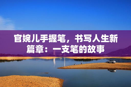 官婉兒手握筆，書寫人生新篇章：一支筆的故事