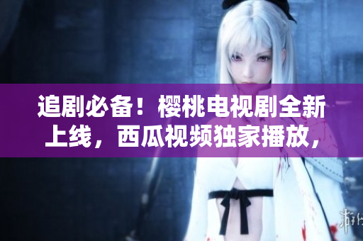 追劇必備！櫻桃電視劇全新上線，西瓜視頻獨(dú)家播放，隨時(shí)隨地暢享精彩劇集
