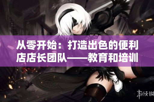 從零開始：打造出色的便利店店長團隊——教育和培訓(xùn)的關(guān)鍵步驟