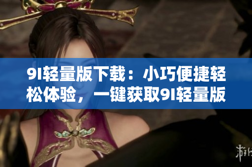 9I輕量版下載：小巧便捷輕松體驗，一鍵獲取9I輕量版安全下載