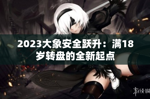 2023大象安全躍升：滿18歲轉(zhuǎn)盤(pán)的全新起點(diǎn)