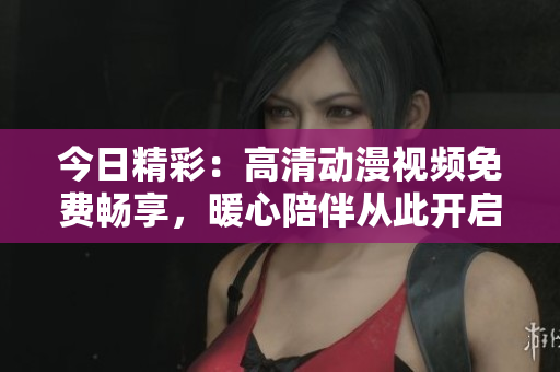 今日精彩：高清動(dòng)漫視頻免費(fèi)暢享，暖心陪伴從此開啟
