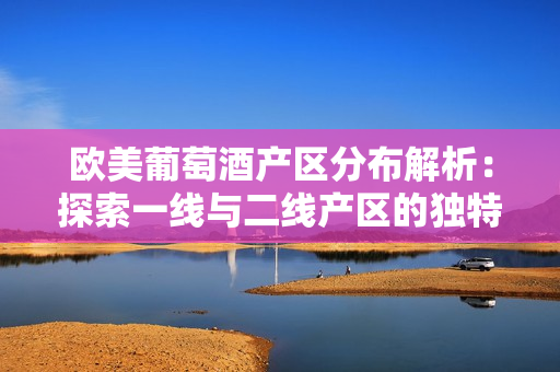 歐美葡萄酒產(chǎn)區(qū)分布解析：探索一線與二線產(chǎn)區(qū)的獨特風(fēng)貌