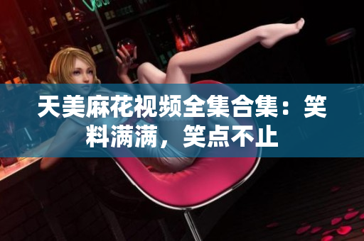 天美麻花視頻全集合集：笑料滿滿，笑點(diǎn)不止