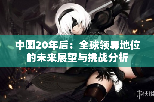 中國(guó)20年后：全球領(lǐng)導(dǎo)地位的未來展望與挑戰(zhàn)分析