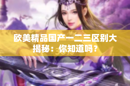 歐美精品國(guó)產(chǎn)一二三區(qū)別大揭秘：你知道嗎？