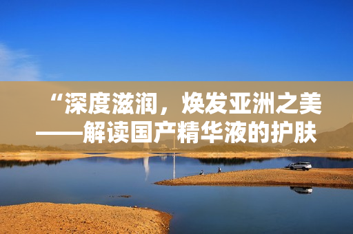 “深度滋潤，煥發(fā)亞洲之美——解讀國產(chǎn)精華液的護膚魔力”
