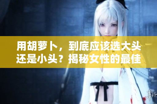 用胡蘿卜，到底應(yīng)該選大頭還是小頭？揭秘女性的最佳選擇