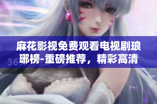 麻花影視免費(fèi)觀看電視劇瑯琊榜-重磅推薦，精彩高清全集盡在觀影平臺