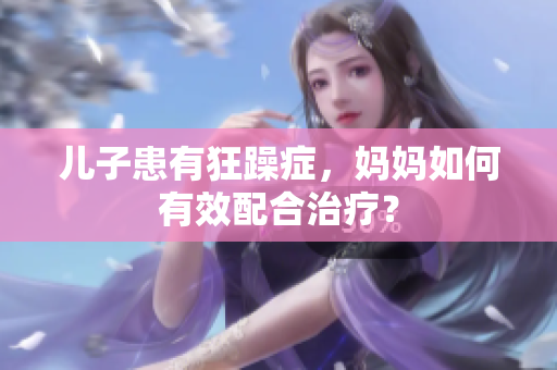 兒子患有狂躁癥，媽媽如何有效配合治療？