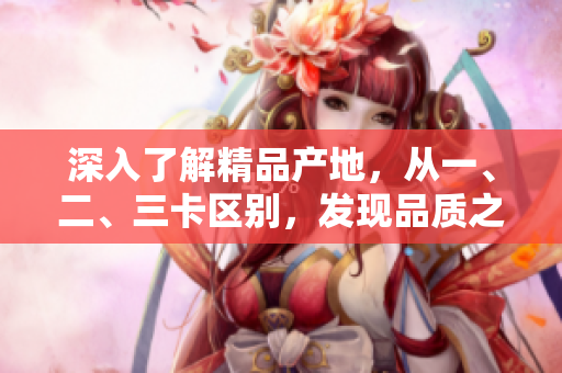 深入了解精品產(chǎn)地，從一、二、三卡區(qū)別，發(fā)現(xiàn)品質(zhì)之間的差異