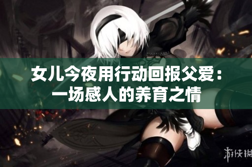 女兒今夜用行動回報父愛：一場感人的養(yǎng)育之情