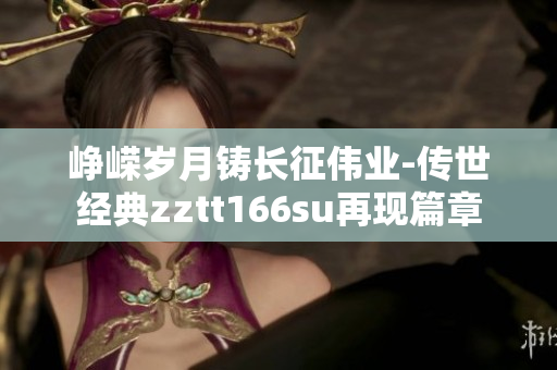 崢嶸歲月鑄長(zhǎng)征偉業(yè)-傳世經(jīng)典zztt166su再現(xiàn)篇章