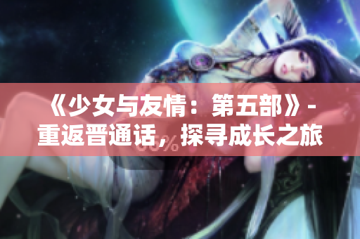 《少女與友情：第五部》- 重返晉通話，探尋成長(zhǎng)之旅