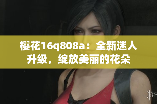 櫻花16q808a：全新迷人升級(jí)，綻放美麗的花朵