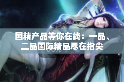 國精產(chǎn)品等你在線：一品、二品國際精品盡在指尖