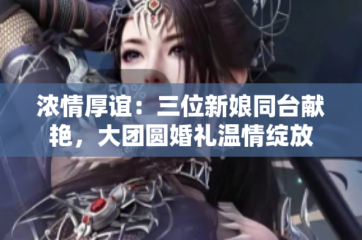 濃情厚誼：三位新娘同臺(tái)獻(xiàn)艷，大團(tuán)圓婚禮溫情綻放
