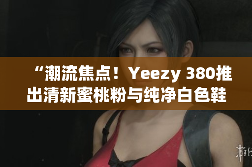 “潮流焦點(diǎn)！Yeezy 380推出清新蜜桃粉與純凈白色鞋款”