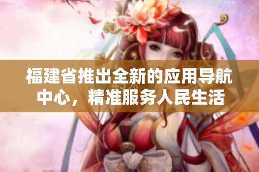 福建省推出全新的應(yīng)用導(dǎo)航中心，精準(zhǔn)服務(wù)人民生活
