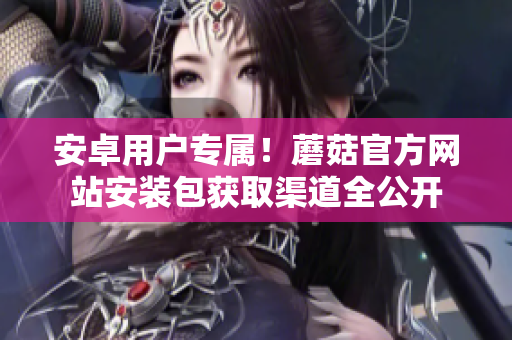 安卓用戶專屬！蘑菇官方網(wǎng)站安裝包獲取渠道全公開