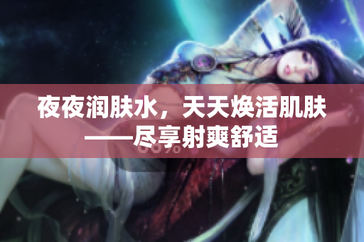夜夜?jié)櫮w水，天天煥活肌膚——盡享射爽舒適