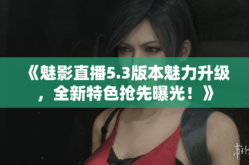 《魅影直播5.3版本魅力升級，全新特色搶先曝光！》