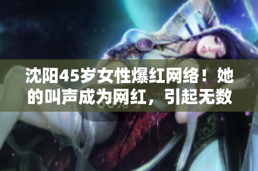 沈陽45歲女性爆紅網(wǎng)絡(luò)！她的叫聲成為網(wǎng)紅，引起無數(shù)關(guān)注