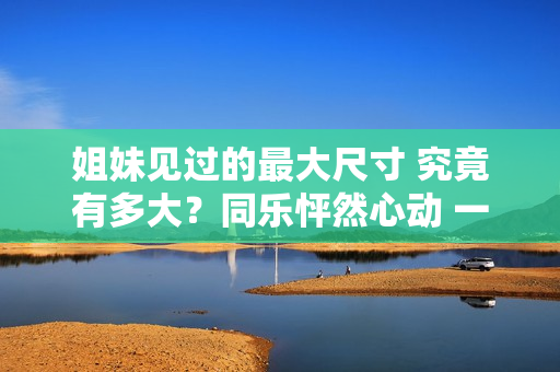 姐妹見過的最大尺寸 究竟有多大？同樂怦然心動 一起探討新鮮！