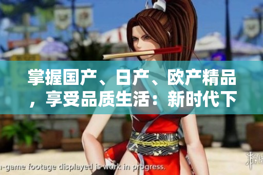 掌握國產(chǎn)、日產(chǎn)、歐產(chǎn)精品，享受品質(zhì)生活：新時代下的選擇指南